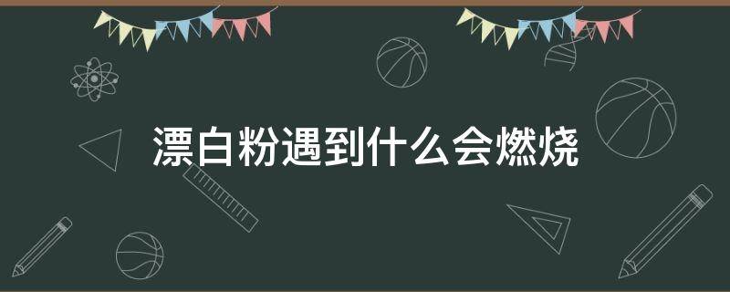 漂白粉遇到什么会燃烧（漂白粉可以燃烧吗）