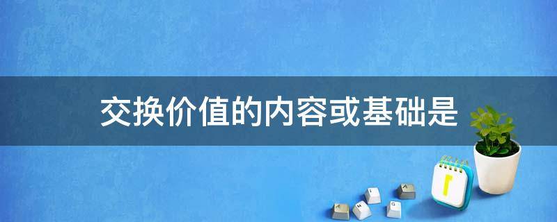 交换价值的内容或基础是（交换价值的内容或基础是使用价值还是价值）