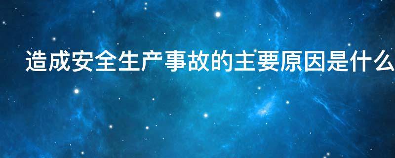 造成安全生产事故的主要原因是什么（造成安全生产事故的主要原因是什么意思）