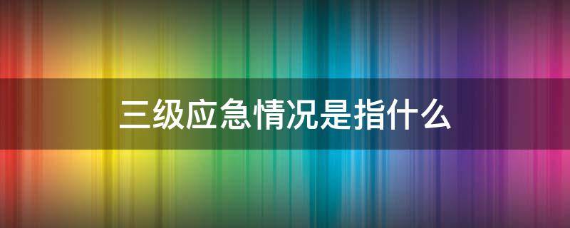 三级应急情况是指什么 应急事件分为 三个等级