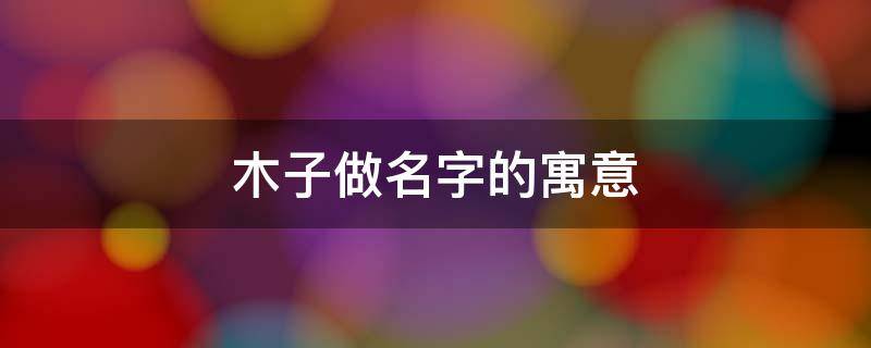 木子做名字的寓意 木子这个名字的寓意