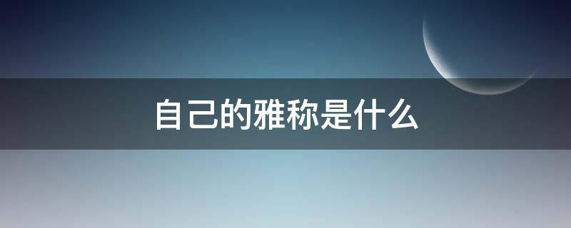 自己的雅称是什么 对自己的雅称有哪些?