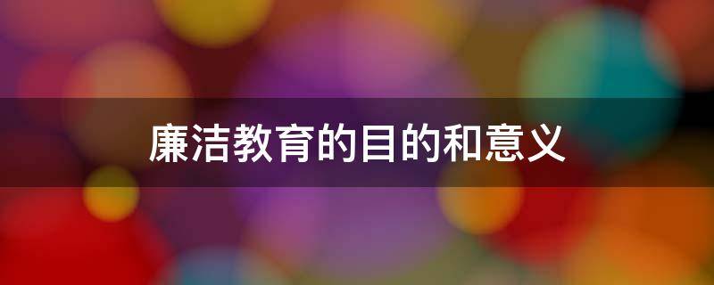 廉洁教育的目的和意义 廉洁教育的目的和意义公司