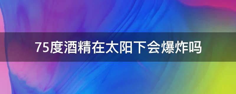 75度酒精在太阳下会爆炸吗（75度酒精加热会爆炸吗）