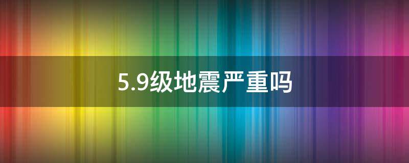 5.9级地震严重吗（59级地震严重吗）