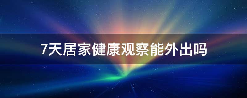 7天居家健康观察能外出吗 7天居家健康观察和7天日常健康监测