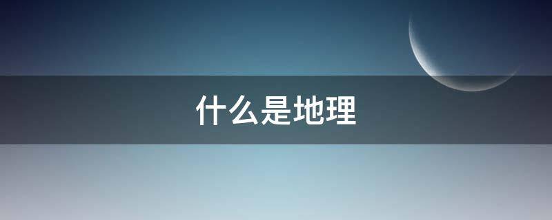 什么是地理（什么是地理?地理课是讲什么的?）