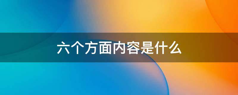 六个方面内容是什么（六个方面工作内容是什么）