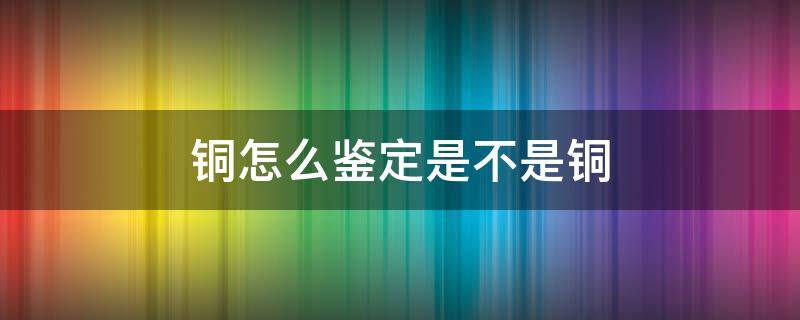 铜怎么鉴定是不是铜 怎么判定是不是铜