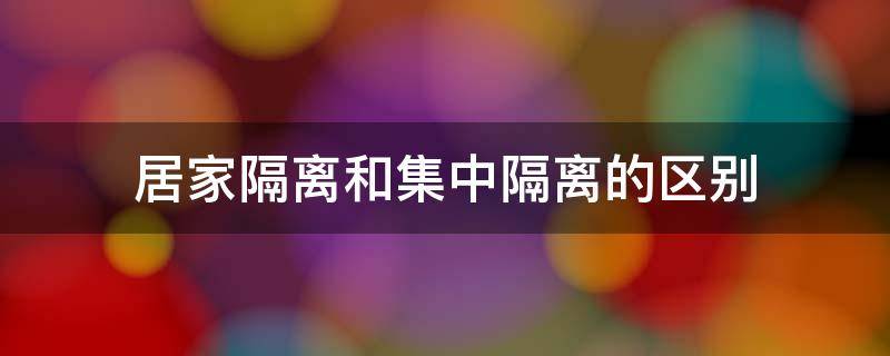 居家隔离和集中隔离的区别（居家隔离和集中隔离的区别是什么）