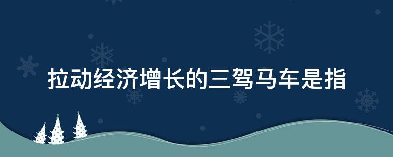 拉动经济增长的三驾马车是指（拉动经济增长的三驾马车是指什么需求）