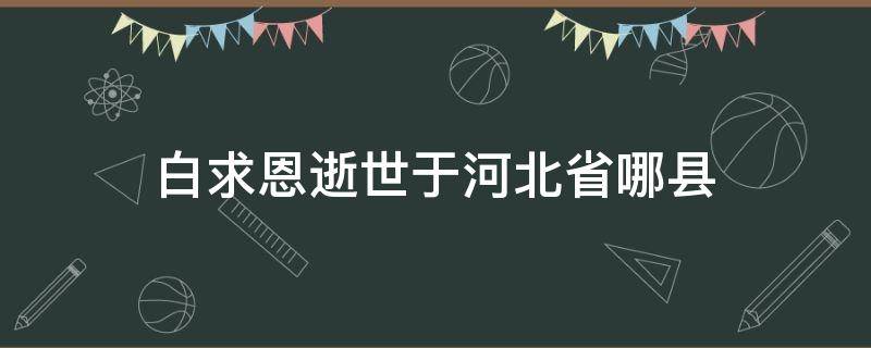 白求恩逝世于河北省哪县 白求恩死于河北什么地方