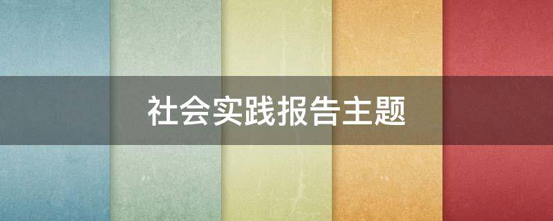 社会实践报告主题（大学生社会实践报告主题）