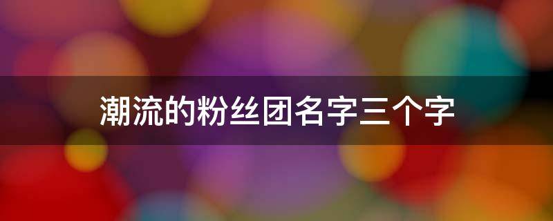 潮流的粉丝团名字三个字 潮流的粉丝团名字三个字勇字