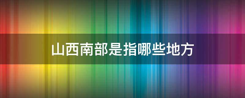 山西南部是指哪些地方（山西东南部是指哪些地方）