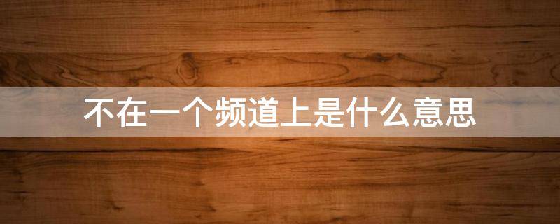 不在一个频道上是什么意思 完全不在一个频道上是什么意思