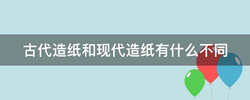 古代造纸和现代造纸有什么不同（古代造纸和现代造纸有什么不同之处）