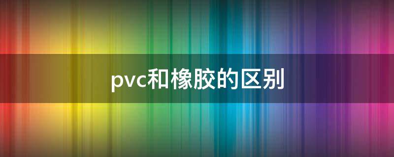 pvc和橡胶的区别 pvc材质和橡胶有什么区别