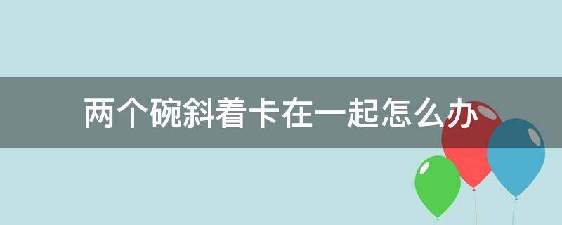 两个碗斜着卡在一起怎么办（两个碗放一起卡住了怎么办）