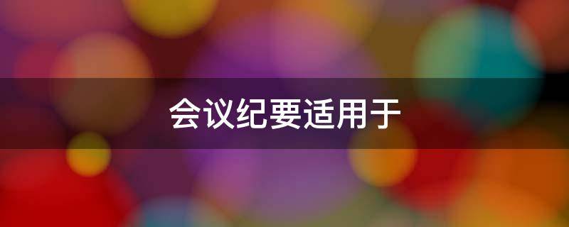 会议纪要适用于 会议纪要适用于记载会议主要情况和议定事项