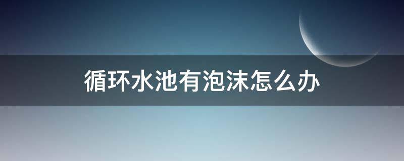 循环水池有泡沫怎么办 循环水池泡沫很多