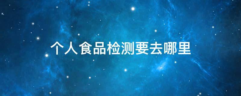 个人食品检测要去哪里（个人食品检测应该去哪检测）