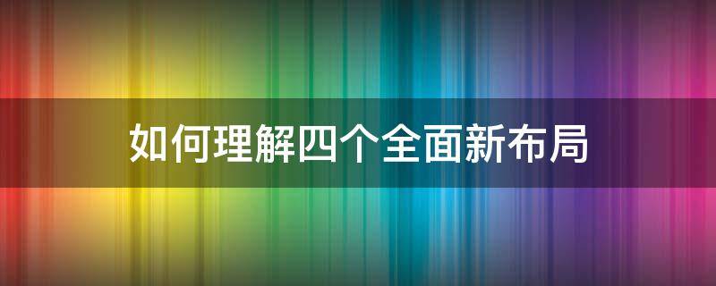 如何理解四个全面新布局 如何理解四个全面新布局的内在逻辑