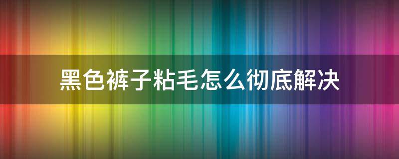 黑色裤子粘毛怎么彻底解决（黑色裤子容易粘毛有什么解决办法）