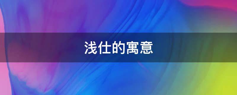 浅仕的寓意 浅字的寓意是什么