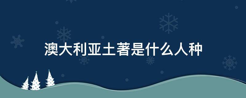 澳大利亚土著是什么人种 澳大利亚土著人是什么人种