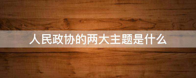 人民政协的两大主题是什么 人民政协的围绕的两大主题是什么