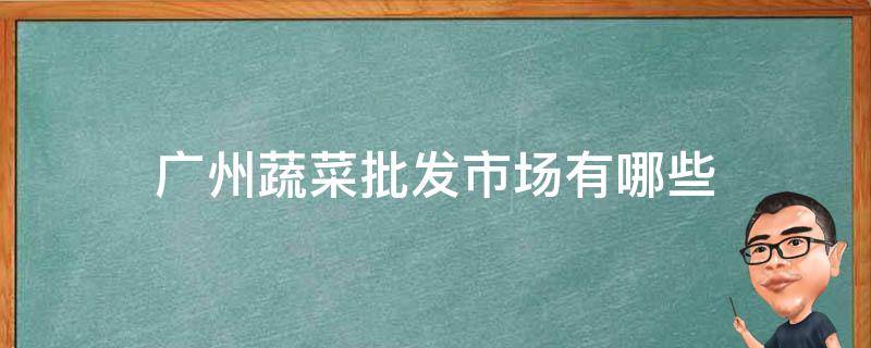 广州蔬菜批发市场有哪些（广州批发蔬菜的大市场）