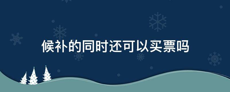 候补的同时还可以买票吗 买了票还可以候补吗