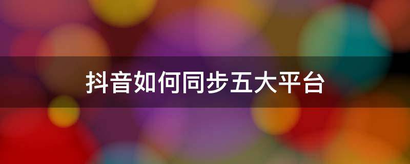 抖音如何同步五大平台（抖音如何同步五大平台有哪些）