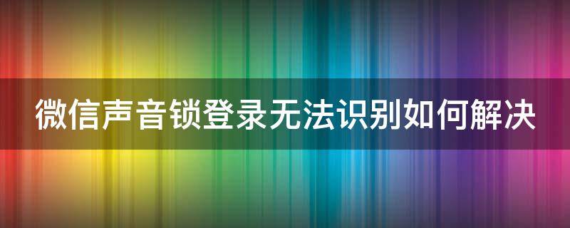 微信声音锁登录无法识别如何解决 微信声音锁登录无法识别如何解决方法