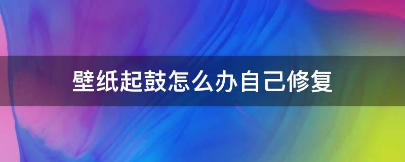 壁纸起鼓怎么办自己修复 墙面潮湿壁纸鼓起来了怎么办