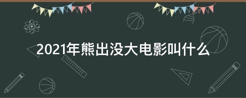 2021年熊出没大电影叫什么（熊出没2021年的大电影叫什么）