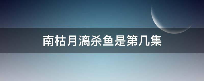 南枯月漓杀鱼是第几集（南枯月漓杀鱼是哪一集）