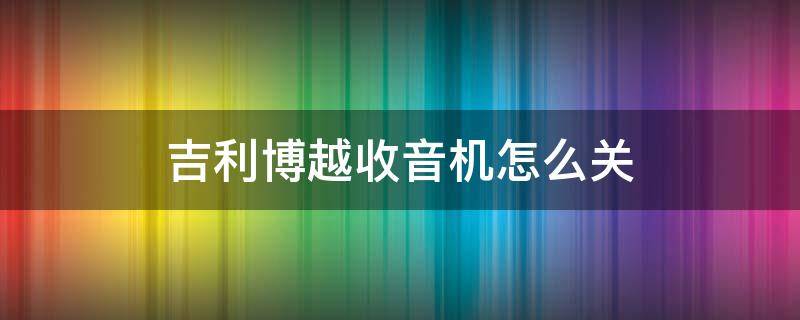 吉利博越收音机怎么关 吉利博越收音机没有声音