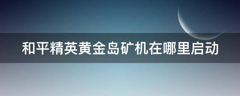 和平精英黄金岛矿机在哪里启动（和平精英黄金岛矿机如何开启）