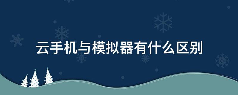 云手机与模拟器有什么区别（云手机和模拟器有什么区别）