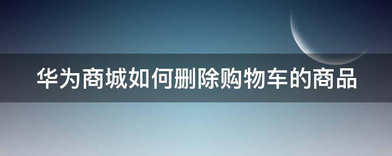 华为商城如何删除购物车的商品 华为商城购物记录删除