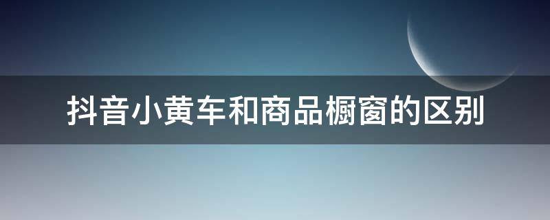 抖音小黄车和商品橱窗的区别 抖音商品橱窗和小黄车区别是什么?抖音小黄车是商品橱