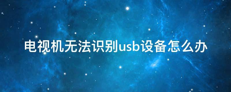 电视机无法识别usb设备怎么办（为什么电视usb识别不到）