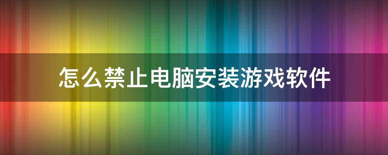 怎么禁止电脑安装游戏软件（如何禁止电脑安装游戏软件）