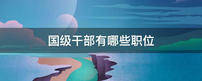 国级干部有哪些职位 国级干部都有哪些职位