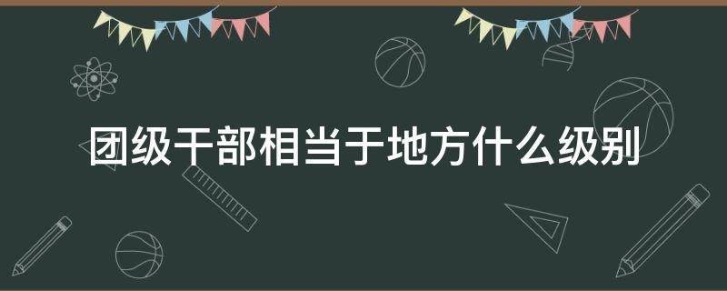 团级干部相当于地方什么级别 团级干部在地方属于什么级别