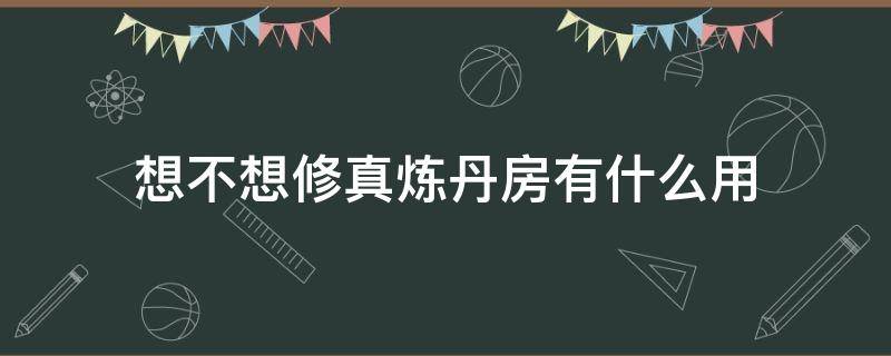 想不想修真炼丹房有什么用（想不想修真炼丹房怎么多次炼丹）