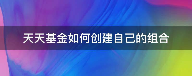 天天基金如何创建自己的组合（天天基金怎么创建自己的基金组合）