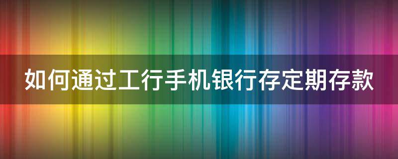 如何通过工行手机银行存定期存款 工商怎么在手机银行存定期